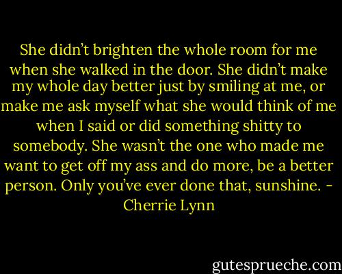 She didn’t brighten the whole room for me when she walked in the door. She didn’t make my whole day better just by smiling at me, or make me ask myself what she would think of me when I said or did something shitty to somebody. She wasn’t the one who made me want to get off my ass and do more, be a better person. Only you’ve ever done that, sunshine. - Cherrie Lynn