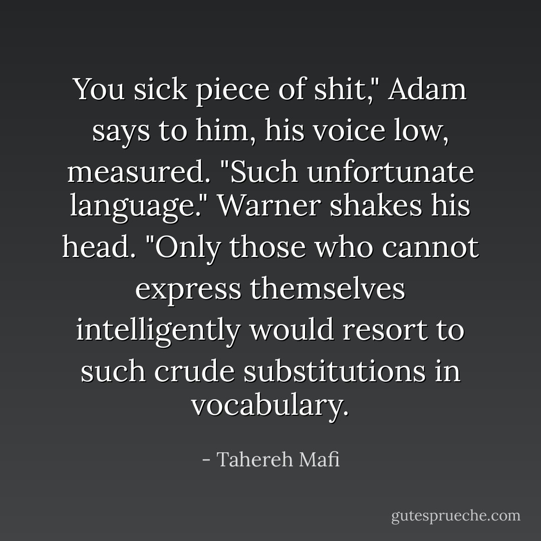 You sick piece of shit," Adam says to him, his voice low, measured.<br />"Such unfortunate language." Warner shakes his head. "Only those who cannot express themselves intelligently would resort to such crude substitutions in vocabulary. - Tahereh Mafi