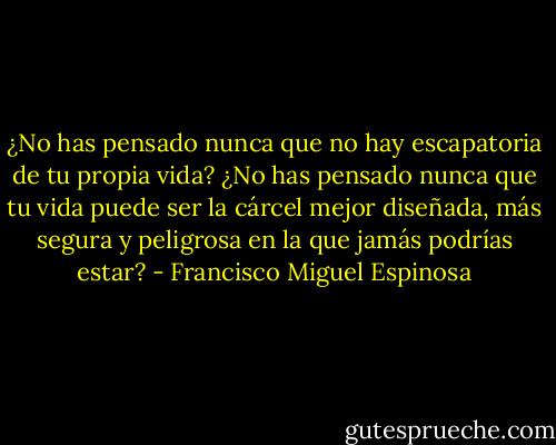 ¿No has pensado nunca que no hay escapatoria de tu propia vida? ¿No has pensado nunca que tu vida puede ser la cárcel mejor diseñada, más segura y peligrosa en la que jamás podrías estar? - Francisco Miguel Espinosa