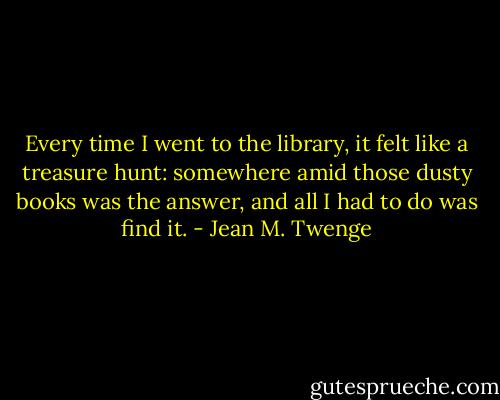 Every time I went to the library, it felt like a treasure hunt: somewhere amid those dusty books was the answer, and all I had to do was find it. - Jean M. Twenge