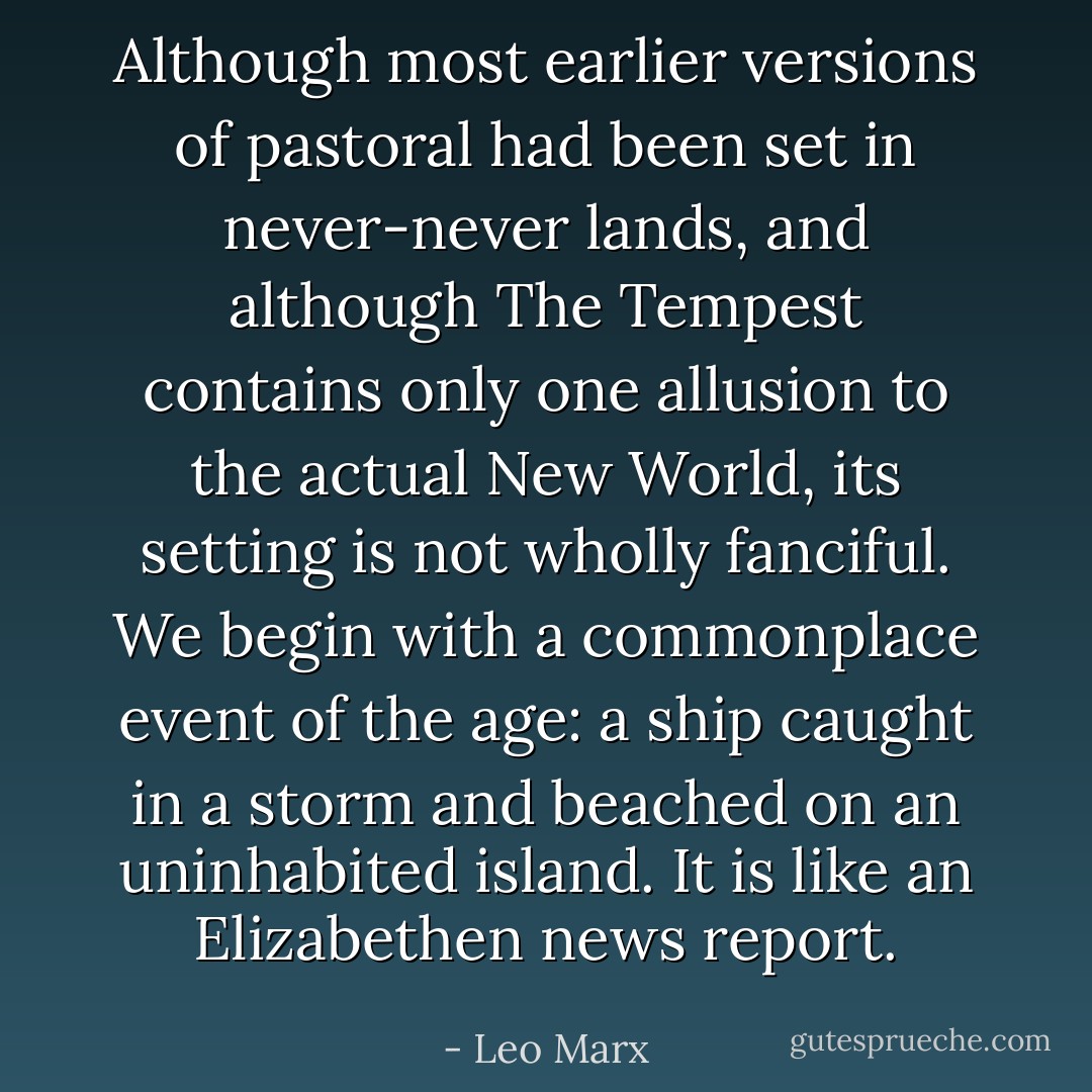 Although most earlier versions of pastoral had been set in never-never lands, and although The Tempest contains only one allusion to the actual New World, its setting is not wholly fanciful. We begin with a commonplace event of the age: a ship caught in a storm and beached on an uninhabited island. It is like an Elizabethen news report. - Leo Marx