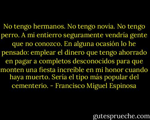 No tengo hermanos. No tengo novia. No tengo perro. A mi entierro seguramente vendría gente que no conozco. En alguna ocasión lo he pensado: emplear el dinero que tengo ahorrado en pagar a completos desconocidos para que monten una fiesta increíble en mi honor cuando haya muerto. Sería el tipo más popular del cementerio. - Francisco Miguel Espinosa