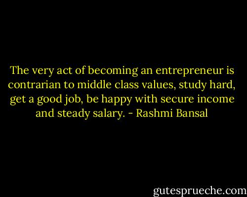 The very act of becoming an entrepreneur is contrarian to middle class values, study hard, get a good job, be happy with secure income and steady salary. - Rashmi Bansal