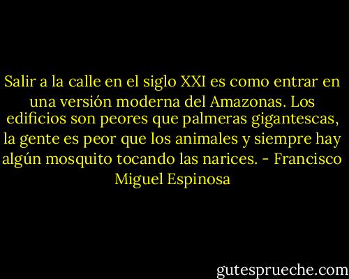 Salir a la calle en el siglo XXI es como entrar en una versión moderna del Amazonas. Los edificios son peores que palmeras gigantescas, la gente es peor que los animales y siempre hay algún mosquito tocando las narices. - Francisco Miguel Espinosa
