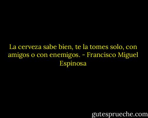 La cerveza sabe bien, te la tomes solo, con amigos o con enemigos. - Francisco Miguel Espinosa