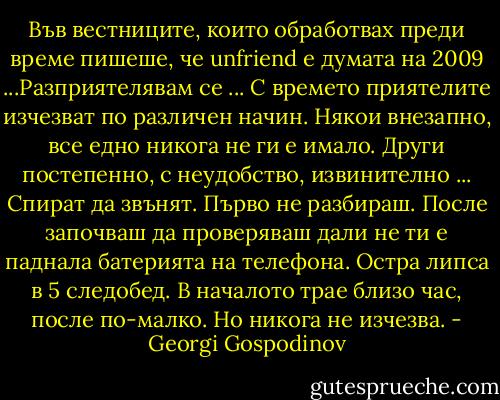 Във вестниците, които обработвах преди време пишеше, че unfriend е думата на 2009 ...Разприятелявам се ... С времето приятелите изчезват по различен начин. Някои внезапно, все едно никога не ги е имало. Други постепенно, с неудобство, извинително ... Спират да звънят. Първо не разбираш. После започваш да проверяваш дали не ти е паднала батерията на телефона. Остра липса в 5 следобед. В началото трае близо час, после по-малко. Но никога не изчезва. - Georgi Gospodinov