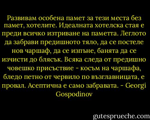 Развивам особена памет за тези места без памет, хотелите. Идеалната хотелска стая е преди всичко изтриване на паметта. Леглото да забрави предишното тяло, да се постеле нов чаршаф, да се изпъне, банята да се изчисти до блясък. Всяка следа от предишно човешко присъствие - косъм на чаршафа, бледо петно от червило по възглавницата, е провал. Асептична е само забравата. - Georgi Gospodinov