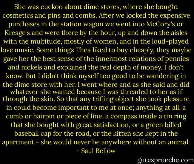 She was cuckoo about dime stores, where she bought cosmetics and pins and combs. After we locked the expensive purchases in the station wagon we went into McCory's or Kresge's and were there by the hour, up and down the aisles with the multitude, mostly of women, and in the loud-played love music. Some things Thea liked to buy cheaply, they maybe gave her the best sense of the innermost relations of pennies and nickels and explained the real depth of money. I don't know. But I didn't think myself too good to be wandering in the dime store with her. I went where and as she said and did whatever she wanted because I was threaded to her as if through the skin. So that any trifling object she took pleasure in could become important to me at once; anything at all, a comb or hairpin or piece of line, a compass inside a tin ring that she bought with great satisfaction, or a green billed baseball cap for the road, or the kitten she kept in the apartment - she would never be anywhere without an animal. - Saul Bellow
