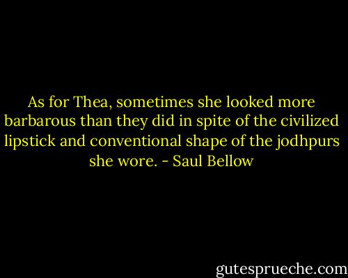As for Thea, sometimes she looked more barbarous than they did in spite of the civilized lipstick and conventional shape of the jodhpurs she wore. - Saul Bellow