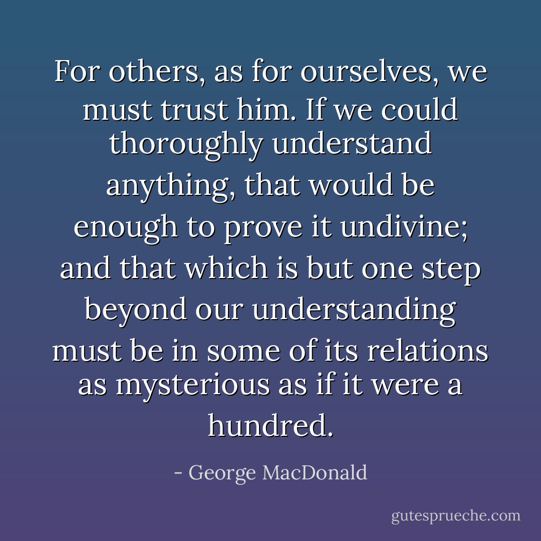 For others, as for ourselves, we must trust him. If we could thoroughly understand anything, that would be enough to prove it undivine; and that which is but one step beyond our understanding must be in some of its relations as mysterious as if it were a hundred. - George MacDonald
