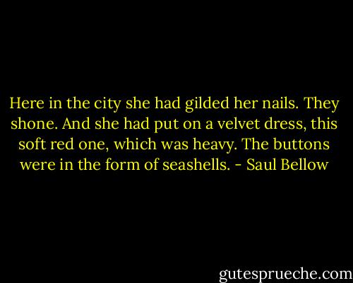 Here in the city she had gilded her nails. They shone. And she had put on a velvet dress, this soft red one, which was heavy. The buttons were in the form of seashells. - Saul Bellow