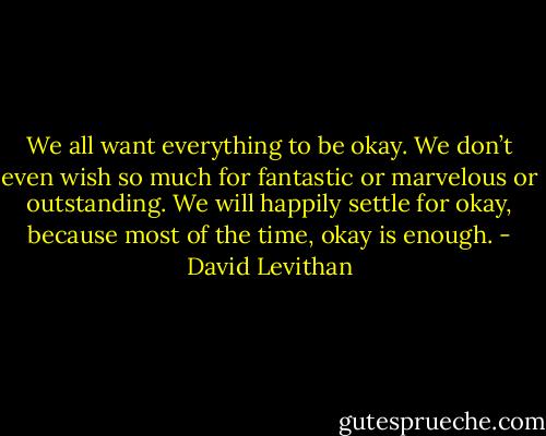 We all want everything to be okay. We don’t even wish so much for fantastic or marvelous or outstanding. We will happily settle for okay, because most of the time, okay is enough. - David Levithan