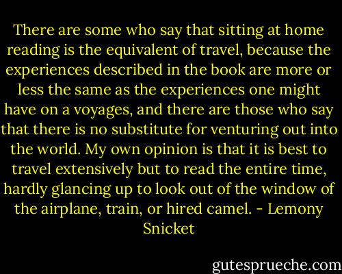 There are some who say that sitting at home reading is the equivalent of travel, because the experiences described in the book are more or less the same as the experiences one might have on a voyages, and there are those who say that there is no substitute for venturing out into the world. My own opinion is that it is best to travel extensively but to read the entire time, hardly glancing up to look out of the window of the airplane, train, or hired camel. - Lemony Snicket