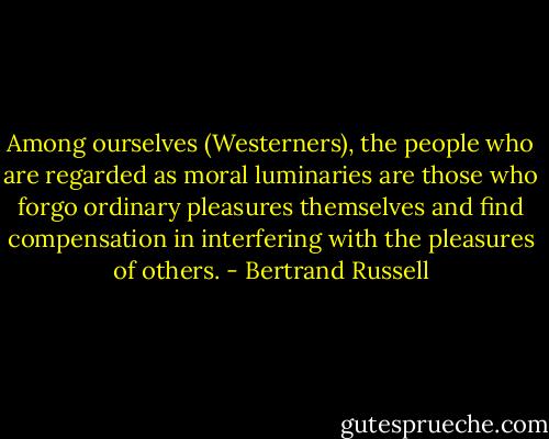 Among ourselves (Westerners), the people who are regarded as moral luminaries are those who forgo ordinary pleasures themselves and find compensation in interfering with the pleasures of others. - Bertrand Russell