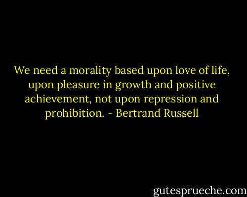 We need a morality based upon love of life, upon pleasure in growth and positive achievement, not upon repression and prohibition. - Bertrand Russell