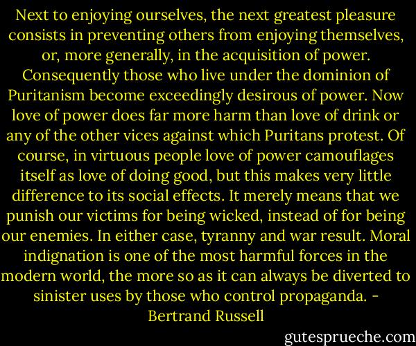 Next to enjoying ourselves, the next greatest pleasure consists in preventing others from enjoying themselves, or, more generally, in the acquisition of power. Consequently those who live under the dominion of Puritanism become exceedingly desirous of power. Now love of power does far more harm than love of drink or any of the other vices against which Puritans protest. Of course, in virtuous people love of power camouflages itself as love of doing good, but this makes very little difference to its social effects. It merely means that we punish our victims for being wicked, instead of for being our enemies. In either case, tyranny and war result. Moral indignation is one of the most harmful forces in the modern world, the more so as it can always be diverted to sinister uses by those who control propaganda. - Bertrand Russell