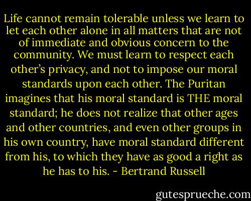 Life cannot remain tolerable unless we learn to let each other alone in all matters that are not of immediate and obvious concern to the community. We must learn to respect each other’s privacy, and not to impose our moral standards upon each other. The Puritan imagines that his moral standard is THE moral standard; he does not realize that other ages and other countries, and even other groups in his own country, have moral standard different from his, to which they have as good a right as he has to his. - Bertrand Russell