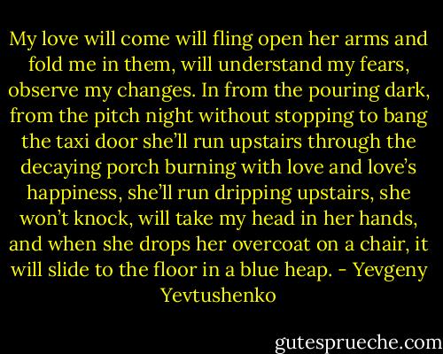 My love will come<br />will fling open her arms and fold me in them,<br />will understand my fears, observe my changes.<br />In from the pouring dark, from the pitch night<br />without stopping to bang the taxi door<br />she’ll run upstairs through the decaying porch<br />burning with love and love’s happiness,<br />she’ll run dripping upstairs, she won’t knock,<br />will take my head in her hands,<br />and when she drops her overcoat on a chair,<br />it will slide to the floor in a blue heap. - Yevgeny Yevtushenko