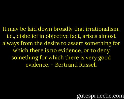 It may be laid down broadly that irrationalism, i.e., disbelief in objective fact, arises almost always from the desire to assert something for which there is no evidence, or to deny something for which there is very good evidence. - Bertrand Russell