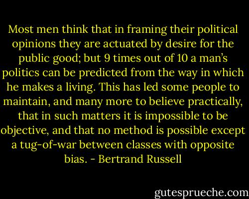Most men think that in framing their political opinions they are actuated by desire for the public good; but 9 times out of 10 a man’s politics can be predicted from the way in which he makes a living. This has led some people to maintain, and many more to believe practically, that in such matters it is impossible to be objective, and that no method is possible except a tug-of-war between classes with opposite bias. - Bertrand Russell