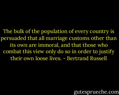 The bulk of the population of every country is persuaded that all marriage customs other than its own are immoral, and that those who combat this view only do so in order to justify their own loose lives. - Bertrand Russell