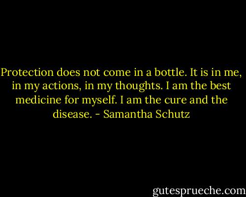 Protection does not come in a bottle. It is in me, in my actions, in my thoughts. I am the best medicine for myself. I am the cure and the disease. - Samantha Schutz