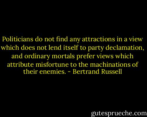 Politicians do not find any attractions in a view which does not lend itself to party declamation, and ordinary mortals prefer views which attribute misfortune to the machinations of their enemies. - Bertrand Russell