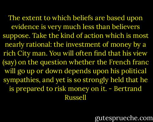 The extent to which beliefs are based upon evidence is very much less than believers suppose. Take the kind of action which is most nearly rational: the investment of money by a rich City man. You will often find that his view (say) on the question whether the French franc will go up or down depends upon his political sympathies, and yet is so strongly held that he is prepared to risk money on it. - Bertrand Russell