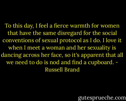 To this day, I feel a fierce warmth for women that have the same disregard for the social conventions of sexual protocol as I do. I love it when I meet a woman and her sexuality is dancing across her face, so it's apparent that all we need to do is nod and find a cupboard. - Russell Brand