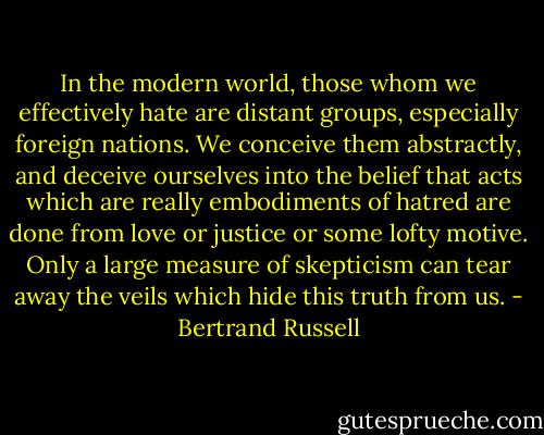 In the modern world, those whom we effectively hate are distant groups, especially foreign nations. We conceive them abstractly, and deceive ourselves into the belief that acts which are really embodiments of hatred are done from love or justice or some lofty motive. Only a large measure of skepticism can tear away the veils which hide this truth from us. - Bertrand Russell