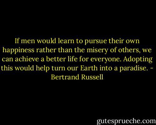 If men would learn to pursue their own happiness rather than the misery of others, we can achieve a better life for everyone. Adopting this would help turn our Earth into a paradise. - Bertrand Russell
