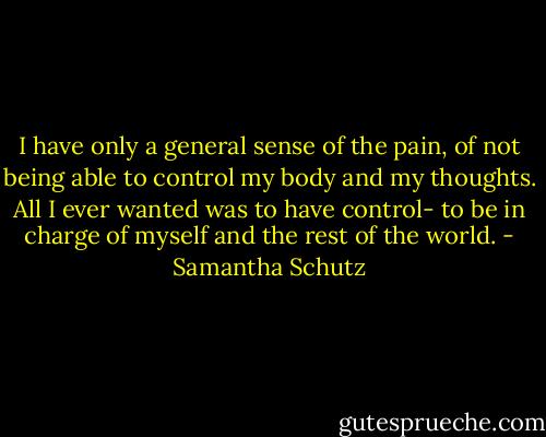 I have only a general sense of the pain, of not being able to control my body and my thoughts. All I ever wanted was to have control- to be in charge of myself and the rest of the world. - Samantha Schutz
