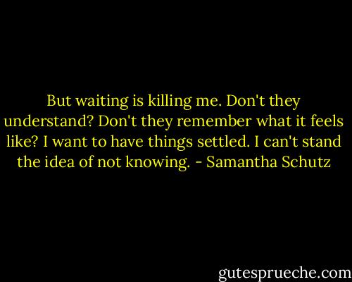 But waiting is killing me. Don't they understand? Don't they remember what it feels like? I want to have things settled. I can't stand the idea of not knowing. - Samantha Schutz
