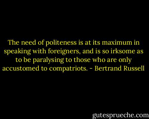 The need of politeness is at its maximum in speaking with foreigners, and is so irksome as to be paralysing to those who are only accustomed to compatriots. - Bertrand Russell