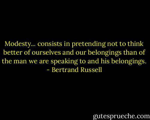Modesty... consists in pretending not to think better of ourselves and our belongings than of the man we are speaking to and his belongings. - Bertrand Russell