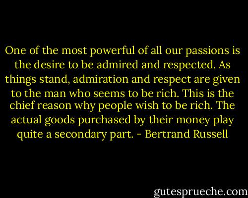 One of the most powerful of all our passions is the desire to be admired and respected. As things stand, admiration and respect are given to the man who seems to be rich. This is the chief reason why people wish to be rich. The actual goods purchased by their money play quite a secondary part. - Bertrand Russell