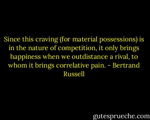 Since this craving (for material possessions) is in the nature of competition, it only brings happiness when we outdistance a rival, to whom it brings correlative pain. - Bertrand Russell