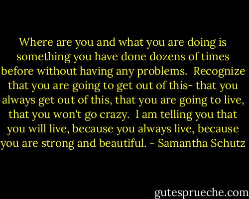 Where are you and what you are doing is something you have done dozens of times before without having any problems.<br /><br />Recognize that you are going to get out of this- that you always get out of this, that you are going to live, that you won't go crazy.<br /><br />I am telling you that you will live, because you always live, because you are strong and beautiful. - Samantha Schutz
