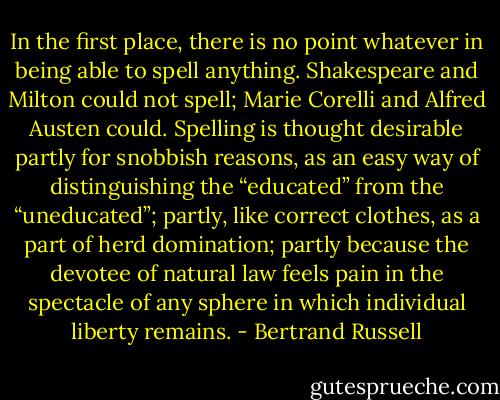 In the first place, there is no point whatever in being able to spell anything. Shakespeare and Milton could not spell; Marie Corelli and Alfred Austen could. Spelling is thought desirable partly for snobbish reasons, as an easy way of distinguishing the “educated” from the “uneducated”; partly, like correct clothes, as a part of herd domination; partly because the devotee of natural law feels pain in the spectacle of any sphere in which individual liberty remains. - Bertrand Russell