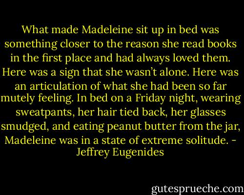 What made Madeleine sit up in bed was something closer to the reason she read books in the first place and had always loved them. Here was a sign that she wasn’t alone. Here was an articulation of what she had been so far mutely feeling. In bed on a Friday night, wearing sweatpants, her hair tied back, her glasses smudged, and eating peanut butter from the jar, Madeleine was in a state of extreme solitude. - Jeffrey Eugenides