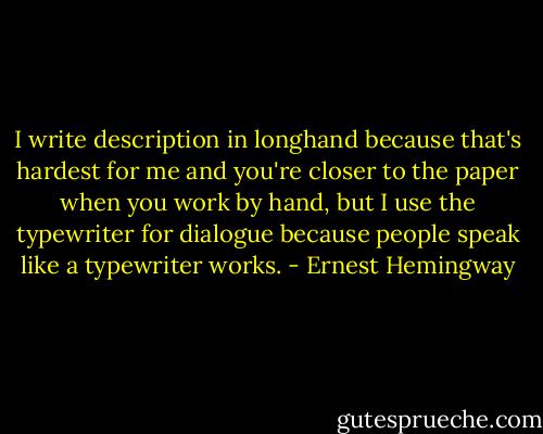 I write description in longhand because that's hardest for me and you're closer to the paper when you work by hand, but I use the typewriter for dialogue because people speak like a typewriter works. - Ernest Hemingway
