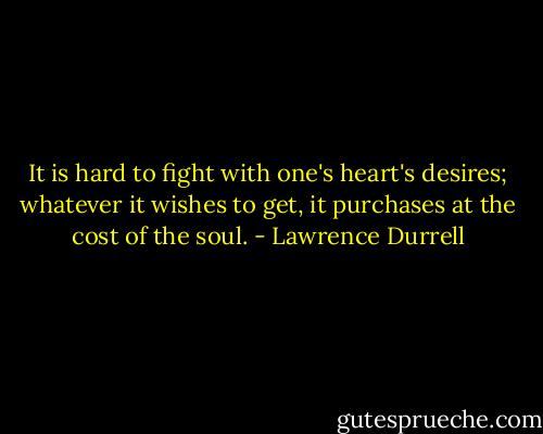 It is hard to fight with one's heart's desires; whatever it wishes to get, it purchases at the cost of the soul. - Lawrence Durrell