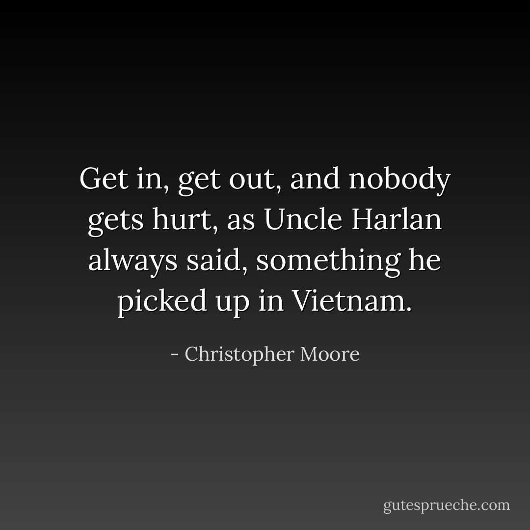 Get in, get out, and nobody gets hurt, as Uncle Harlan always said, something he picked up in Vietnam. - Christopher Moore