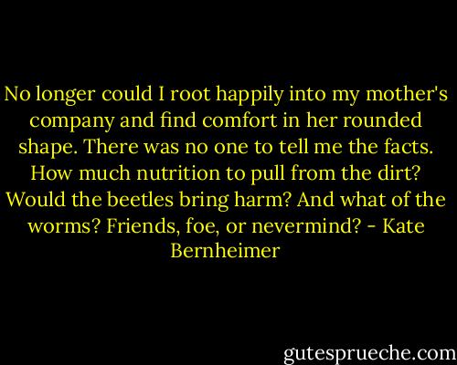No longer could I root happily into my mother's company and find comfort in her rounded shape. There was no one to tell me the facts. How much nutrition to pull from the dirt? Would the beetles bring harm? And what of the worms? Friends, foe, or nevermind? - Kate Bernheimer