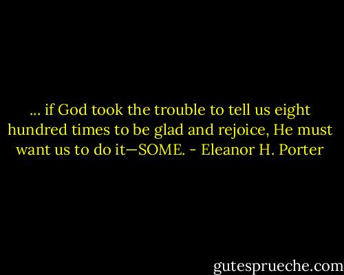 ... if God took the trouble to tell us eight hundred times to be glad and rejoice, He must want us to do it—SOME. - Eleanor H. Porter