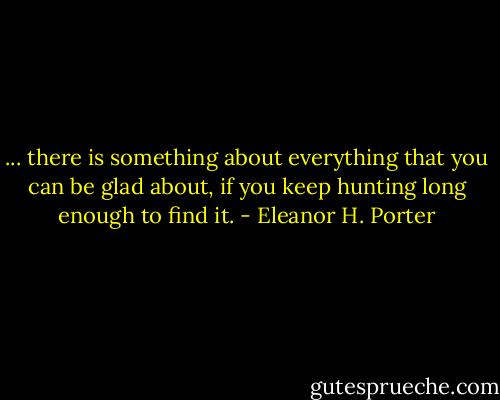 ... there is something about everything that you can be glad about, if you keep hunting long enough to find it. - Eleanor H. Porter