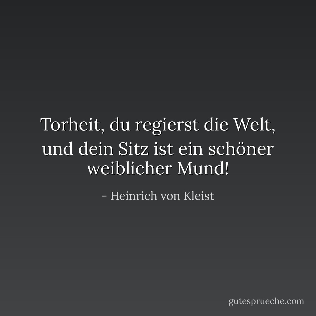 Torheit, du regierst die Welt, und dein Sitz ist ein schöner weiblicher Mund! - Heinrich von Kleist