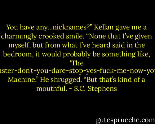 You have any…nicknames?”<br />Kellan gave me a charmingly crooked smile. “None that I’ve given myself, but from what I’ve heard said in the bedroom, it would probably be something like, ‘The Oh-God-yes-harder-faster-don’t-you-dare-stop-yes-fuck-me-now-you’re-freaking-amazing Machine.” He shrugged. “But that’s kind of a mouthful. - S.C. Stephens