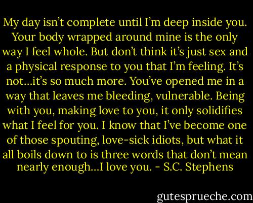 My day isn’t complete until I’m deep inside you. Your body wrapped around mine is the only way I feel whole. But don’t think it’s just sex and a physical response to you that I’m feeling. It’s not…it’s so much more. You’ve opened me in a way that leaves me bleeding, vulnerable. Being with you, making love to you, it only solidifies what I feel for you. I know that I’ve become one of those spouting, love-sick idiots, but what it all boils down to is three words that don’t mean nearly enough…I love you. - S.C. Stephens