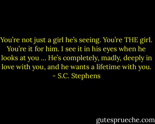 You’re not just a girl he’s seeing. You’re THE girl. You’re it for him. I see it in his eyes when he looks at you … He’s completely, madly, deeply in love with you, and he wants a lifetime with you. - S.C. Stephens